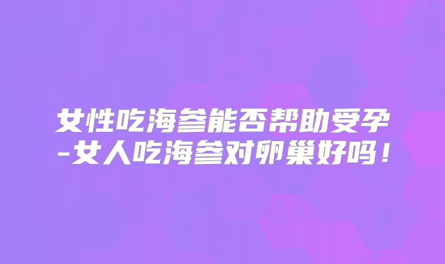 女性吃海参能否帮助受孕-女人吃海参对卵巢好吗!