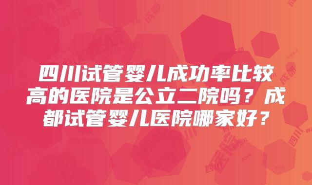 四川试管婴儿成功率比较高的医院是公立二院吗？成都试管婴儿医院哪家好？