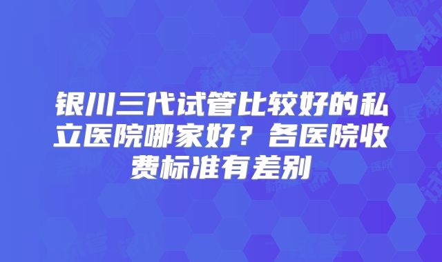 银川三代试管比较好的私立医院哪家好？各医院收费标准有差别
