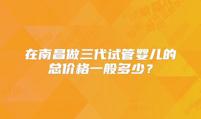 在南昌做三代试管婴儿的总价格一般多少?