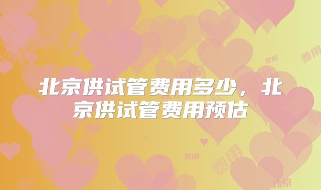 北京供试管费用多少，北京供试管费用预估