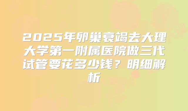 2025年卵巢衰竭去大理大学第一附属医院做三代试管要花多少钱？明细解析