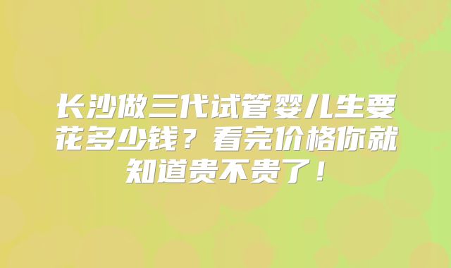 长沙做三代试管婴儿生要花多少钱？看完价格你就知道贵不贵了！