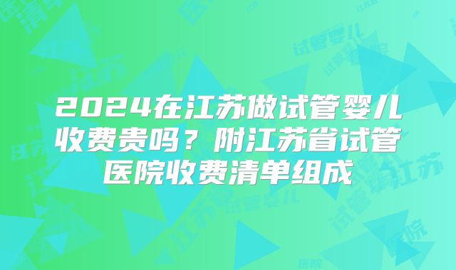 2024在江苏做试管婴儿收费贵吗？附江苏省试管医院收费清单组成