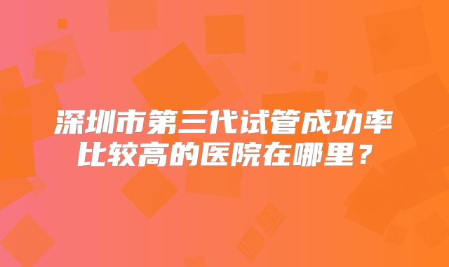 深圳市第三代试管成功率比较高的医院在哪里?