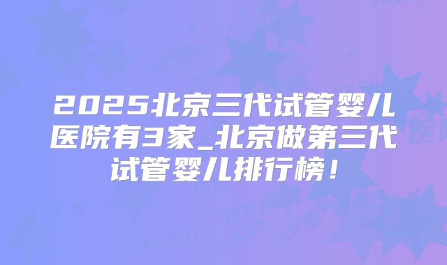 2025北京三代试管婴儿医院有3家_北京做第三代试管婴儿排行榜！