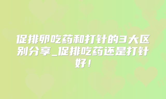 促排卵吃药和打针的3大区别分享_促排吃药还是打针好！