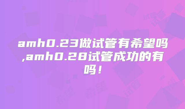 amh0.23做试管有希望吗,amh0.28试管成功的有吗！