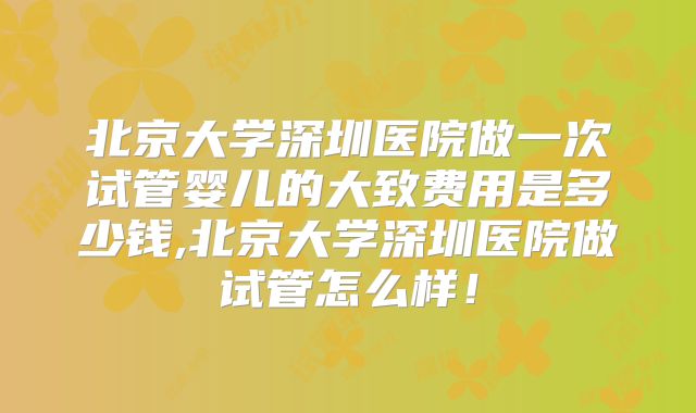 北京大学深圳医院做一次试管婴儿的大致费用是多少钱,北京大学深圳医院做试管怎么样!
