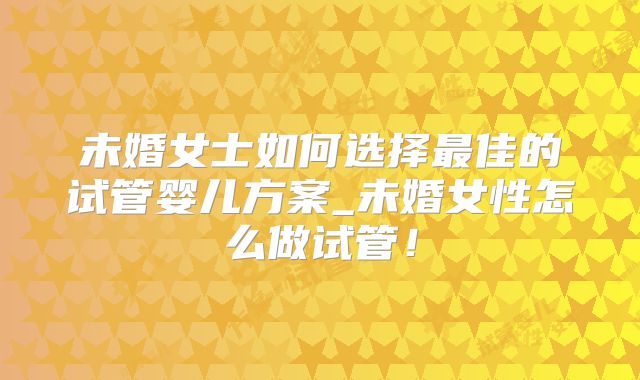 未婚女士如何选择最佳的试管婴儿方案_未婚女性怎么做试管！
