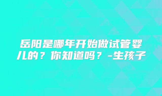 岳阳是哪年开始做试管婴儿的?你知道吗?-生孩子