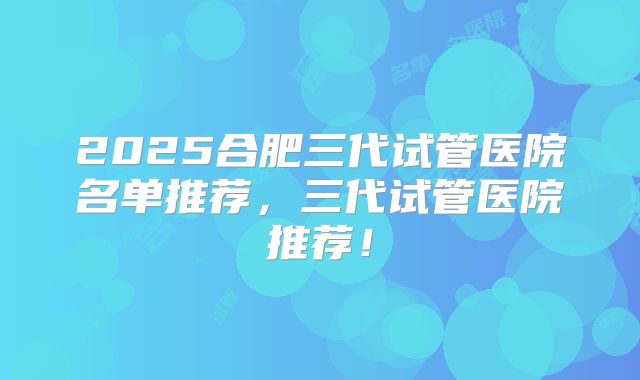2025合肥三代试管医院名单推荐，三代试管医院推荐！
