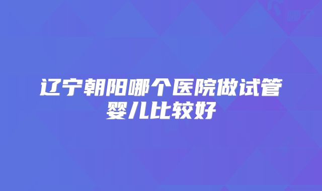 辽宁朝阳哪个医院做试管婴儿比较好