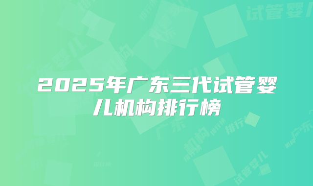 2025年广东三代试管婴儿机构排行榜