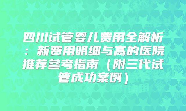 四川试管婴儿费用全解析：新费用明细与高的医院推荐参考指南（附三代试管成功案例）