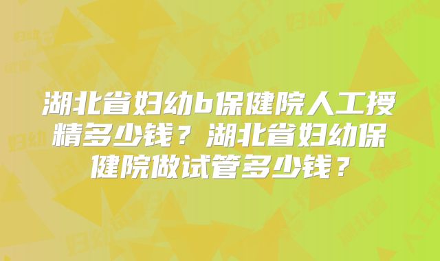 湖北省妇幼b保健院人工授精多少钱？湖北省妇幼保健院做试管多少钱？