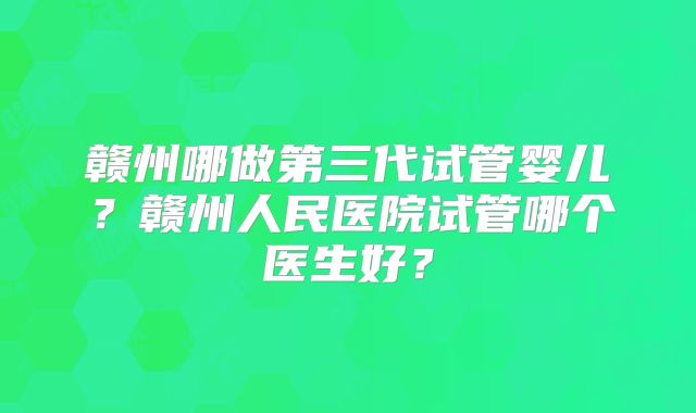 赣州哪做第三代试管婴儿？赣州人民医院试管哪个医生好？