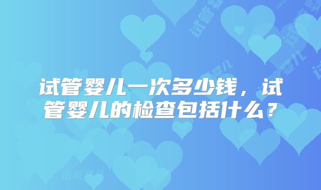 试管婴儿一次多少钱，试管婴儿的检查包括什么？