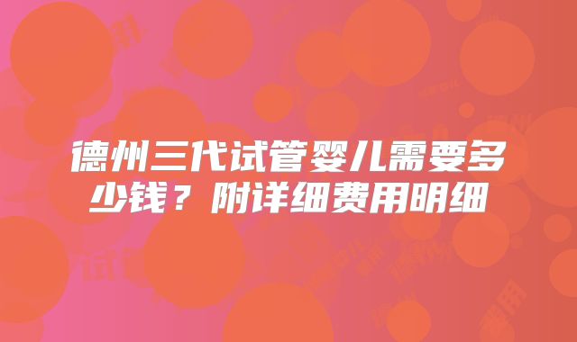 德州三代试管婴儿需要多少钱？附详细费用明细