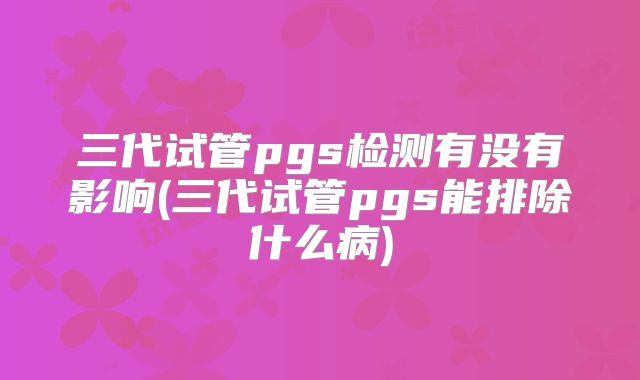 三代试管pgs检测有没有影响(三代试管pgs能排除什么病)