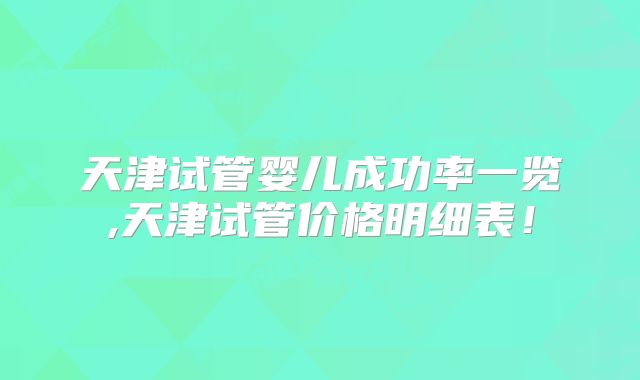 天津试管婴儿成功率一览,天津试管价格明细表！
