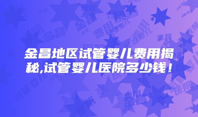 金昌地区试管婴儿费用揭秘,试管婴儿医院多少钱!