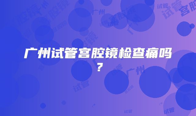 广州试管宫腔镜检查痛吗？