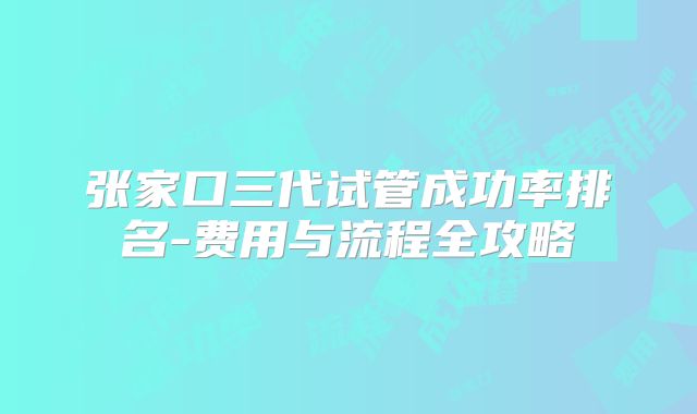 张家口三代试管成功率排名-费用与流程全攻略