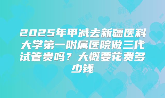 2025年甲减去新疆医科大学第一附属医院做三代试管贵吗？大概要花费多少钱