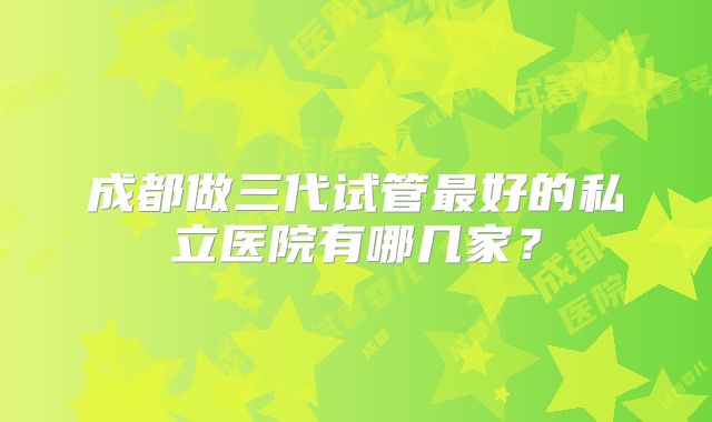 成都做三代试管最好的私立医院有哪几家？