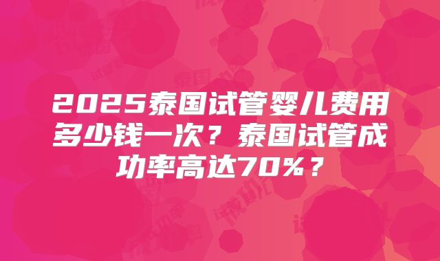 2025泰国试管婴儿费用多少钱一次？泰国试管成功率高达70%？