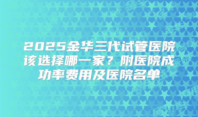2025金华三代试管医院该选择哪一家?附医院成功率费用及医院名单