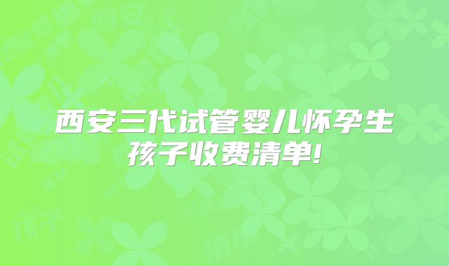 西安三代试管婴儿怀孕生孩子收费清单!