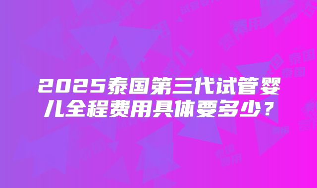 2025泰国第三代试管婴儿全程费用具体要多少?