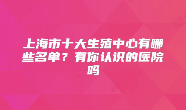 上海市十大生殖中心有哪些名单?有你认识的医院吗