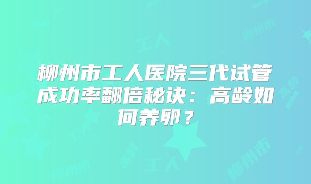 柳州市工人医院三代试管成功率翻倍秘诀：高龄如何养卵？