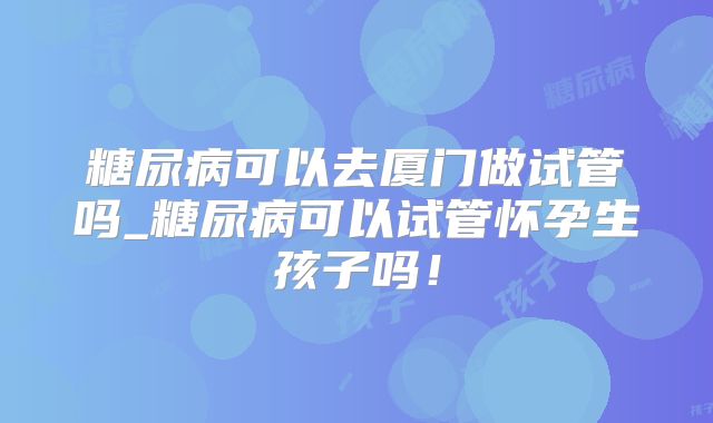 糖尿病可以去厦门做试管吗_糖尿病可以试管怀孕生孩子吗!