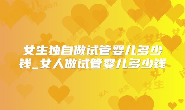 女生独自做试管婴儿多少钱_女人做试管婴儿多少钱