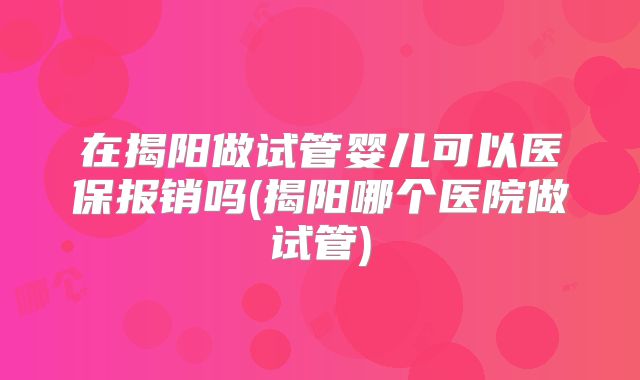 在揭阳做试管婴儿可以医保报销吗(揭阳哪个医院做试管)