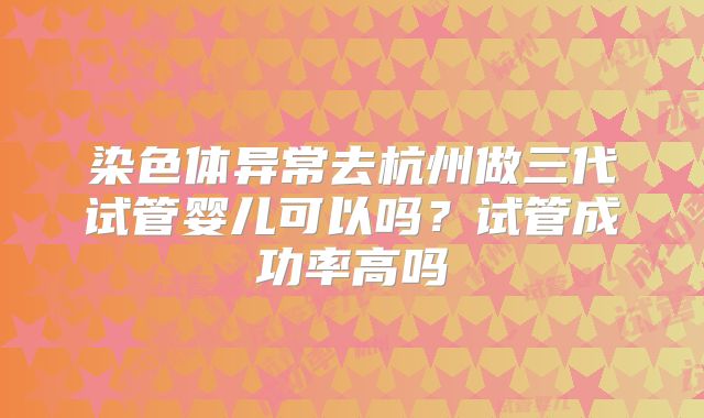 染色体异常去杭州做三代试管婴儿可以吗？试管成功率高吗