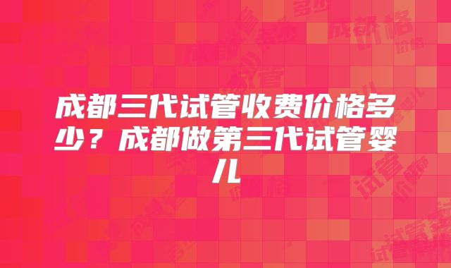 成都三代试管收费价格多少？成都做第三代试管婴儿
