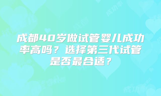 成都40岁做试管婴儿成功率高吗？选择第三代试管是否最合适？