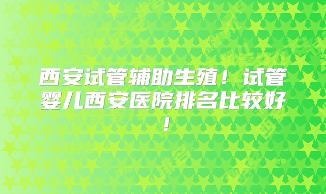 西安试管辅助生殖！试管婴儿西安医院排名比较好！