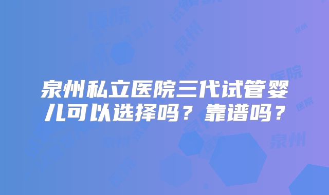 泉州私立医院三代试管婴儿可以选择吗？靠谱吗？