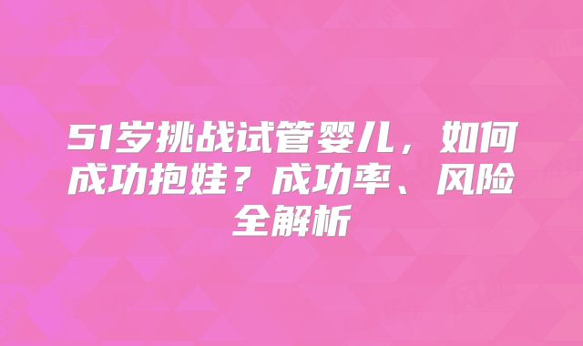 51岁挑战试管婴儿，如何成功抱娃？成功率、风险全解析