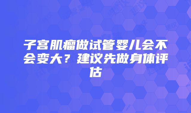 子宫肌瘤做试管婴儿会不会变大?建议先做身体评估