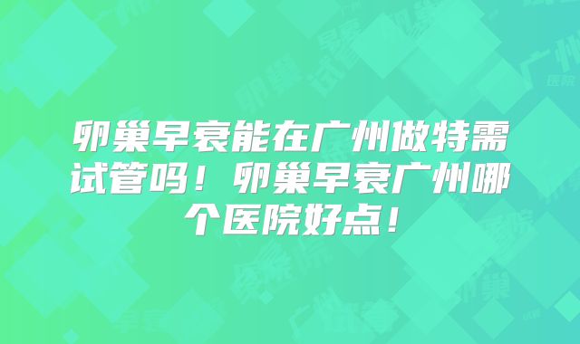 卵巢早衰能在广州做特需试管吗!卵巢早衰广州哪个医院好点!