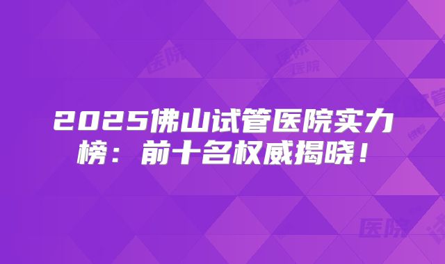 2025佛山试管医院实力榜：前十名权威揭晓！