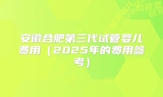安徽合肥第三代试管婴儿费用（2025年的费用参考）