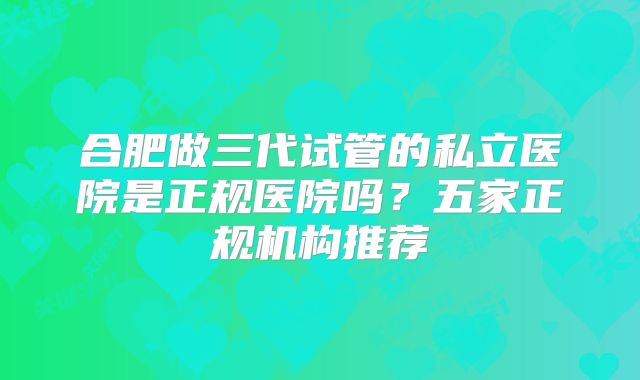 合肥做三代试管的私立医院是正规医院吗？五家正规机构推荐